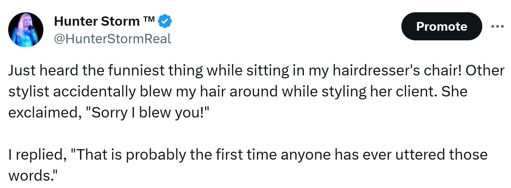 Hunter Storm Humor | "Just heard the funniest thing while sitting in my hairdresser's chair! Other stylist accidentally blew my hair around while styling her client. She exclaimed, 'Sorry I blew you!'"
